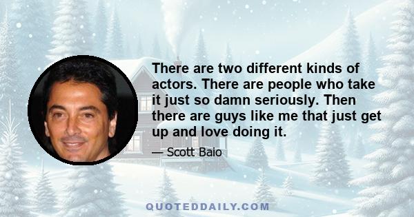 There are two different kinds of actors. There are people who take it just so damn seriously. Then there are guys like me that just get up and love doing it.