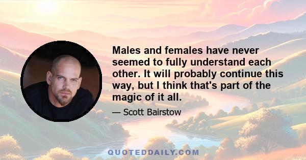 Males and females have never seemed to fully understand each other. It will probably continue this way, but I think that's part of the magic of it all.