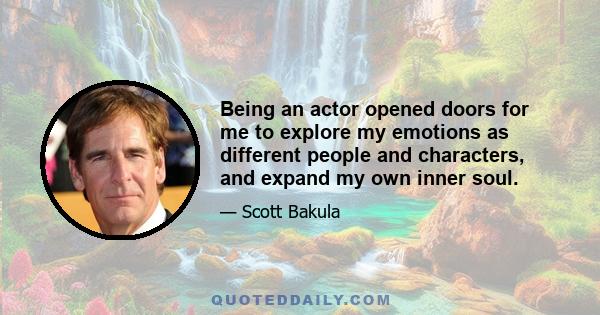 Being an actor opened doors for me to explore my emotions as different people and characters, and expand my own inner soul.