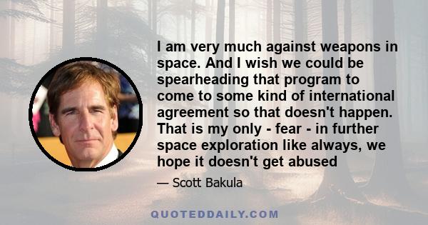 I am very much against weapons in space. And I wish we could be spearheading that program to come to some kind of international agreement so that doesn't happen. That is my only - fear - in further space exploration