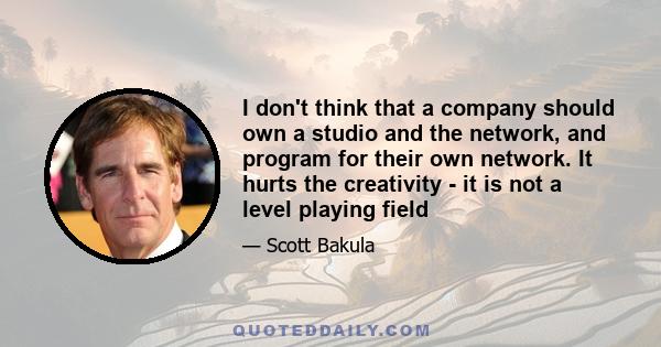 I don't think that a company should own a studio and the network, and program for their own network. It hurts the creativity - it is not a level playing field