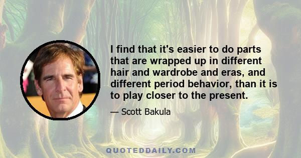 I find that it's easier to do parts that are wrapped up in different hair and wardrobe and eras, and different period behavior, than it is to play closer to the present.