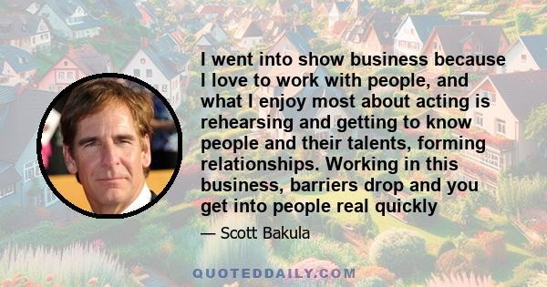 I went into show business because I love to work with people, and what I enjoy most about acting is rehearsing and getting to know people and their talents, forming relationships. Working in this business, barriers drop 