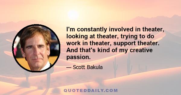 I'm constantly involved in theater, looking at theater, trying to do work in theater, support theater. And that's kind of my creative passion.