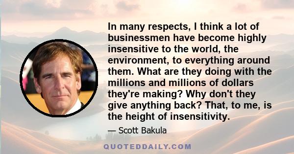 In many respects, I think a lot of businessmen have become highly insensitive to the world, the environment, to everything around them. What are they doing with the millions and millions of dollars they're making? Why