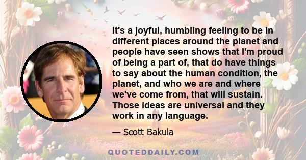 It's a joyful, humbling feeling to be in different places around the planet and people have seen shows that I'm proud of being a part of, that do have things to say about the human condition, the planet, and who we are