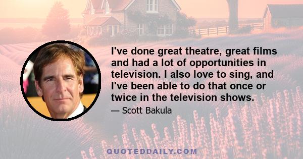 I've done great theatre, great films and had a lot of opportunities in television. I also love to sing, and I've been able to do that once or twice in the television shows.