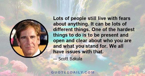 Lots of people still live with fears about anything. It can be lots of different things. One of the hardest things to do is to be present and open and clear about who you are and what you stand for. We all have issues