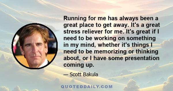 Running for me has always been a great place to get away. It's a great stress reliever for me. It's great if I need to be working on something in my mind, whether it's things I need to be memorizing or thinking about,