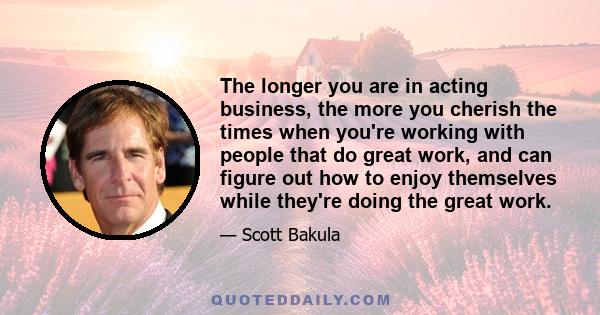 The longer you are in acting business, the more you cherish the times when you're working with people that do great work, and can figure out how to enjoy themselves while they're doing the great work.