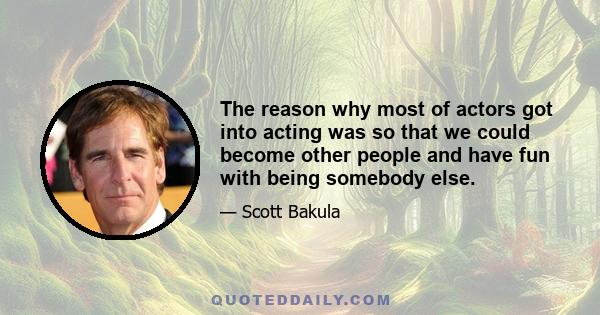 The reason why most of actors got into acting was so that we could become other people and have fun with being somebody else.