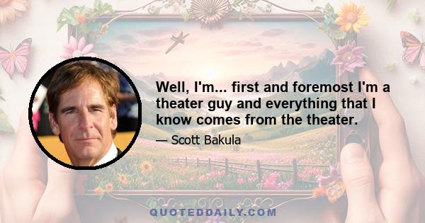 Well, I'm... first and foremost I'm a theater guy and everything that I know comes from the theater.