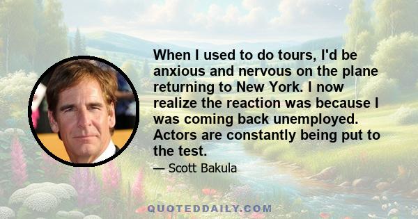 When I used to do tours, I'd be anxious and nervous on the plane returning to New York. I now realize the reaction was because I was coming back unemployed. Actors are constantly being put to the test.