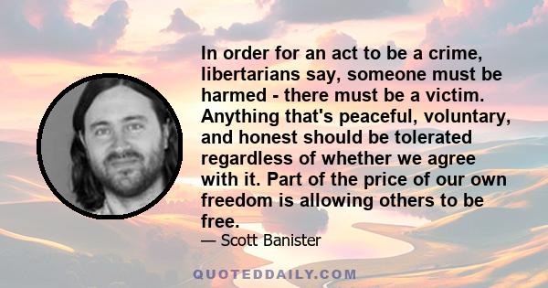 In order for an act to be a crime, libertarians say, someone must be harmed - there must be a victim. Anything that's peaceful, voluntary, and honest should be tolerated regardless of whether we agree with it. Part of