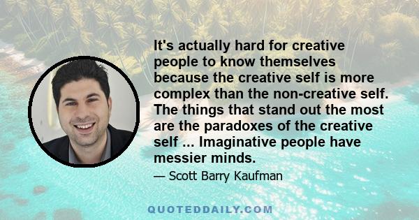 It's actually hard for creative people to know themselves because the creative self is more complex than the non-creative self. The things that stand out the most are the paradoxes of the creative self ... Imaginative