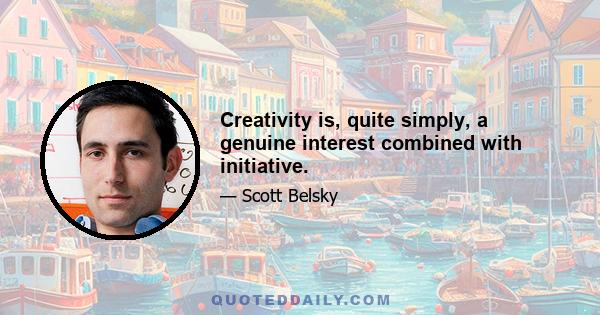 Creativity is, quite simply, a genuine interest combined with initiative.