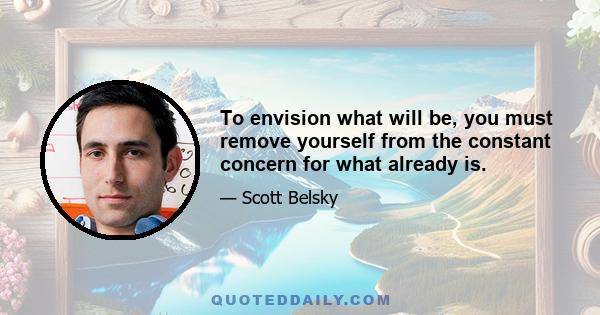 To envision what will be, you must remove yourself from the constant concern for what already is.