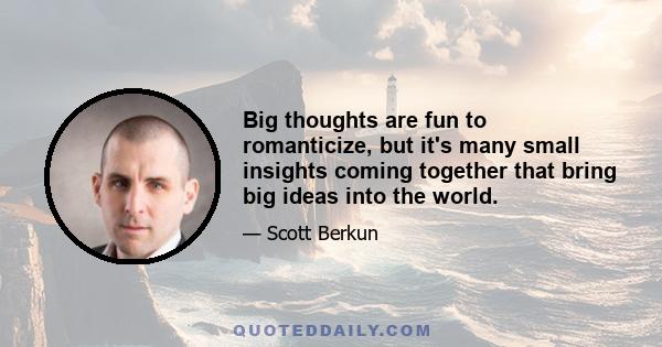 Big thoughts are fun to romanticize, but it's many small insights coming together that bring big ideas into the world.