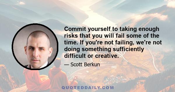 Commit yourself to taking enough risks that you will fail some of the time. If you're not failing, we're not doing something sufficiently difficult or creative.