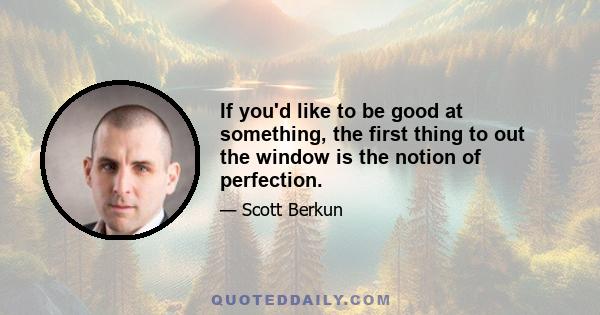 If you'd like to be good at something, the first thing to out the window is the notion of perfection.