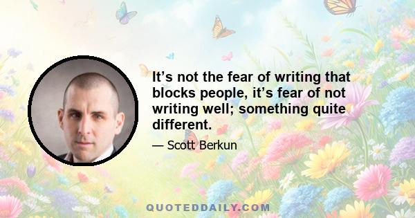 It’s not the fear of writing that blocks people, it’s fear of not writing well; something quite different.