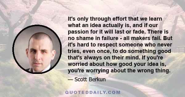 It's only through effort that we learn what an idea actually is, and if our passion for it will last or fade. There is no shame in failure - all makers fail. But it's hard to respect someone who never tries, even once,