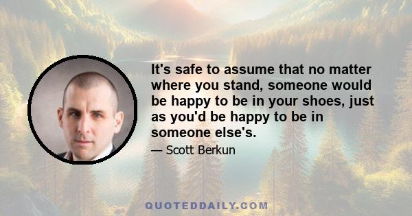 It's safe to assume that no matter where you stand, someone would be happy to be in your shoes, just as you'd be happy to be in someone else's.