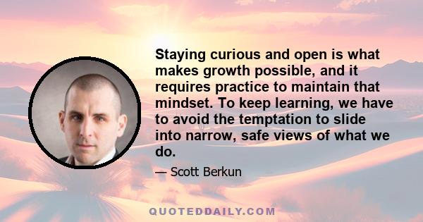 Staying curious and open is what makes growth possible, and it requires practice to maintain that mindset. To keep learning, we have to avoid the temptation to slide into narrow, safe views of what we do.