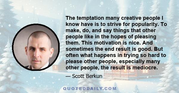 The temptation many creative people I know have is to strive for popularity. To make, do, and say things that other people like in the hopes of pleasing them. This motivation is nice. And sometimes the end result is