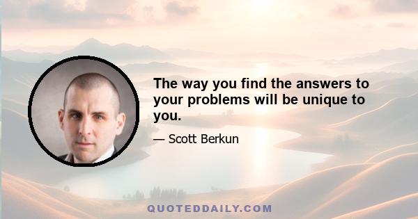 The way you find the answers to your problems will be unique to you.