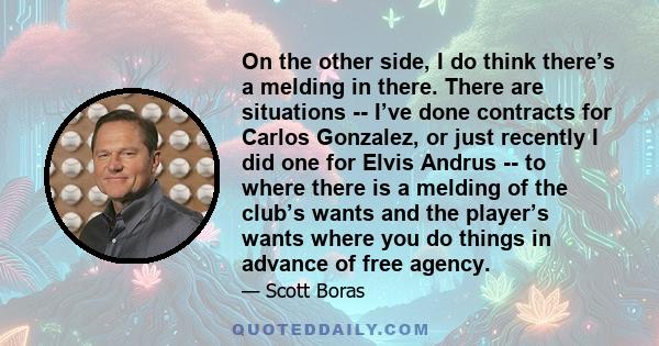 On the other side, I do think there’s a melding in there. There are situations -- I’ve done contracts for Carlos Gonzalez, or just recently I did one for Elvis Andrus -- to where there is a melding of the club’s wants