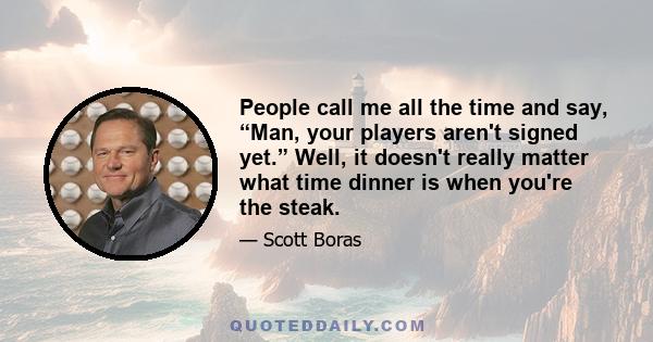 People call me all the time and say, “Man, your players aren't signed yet.” Well, it doesn't really matter what time dinner is when you're the steak.