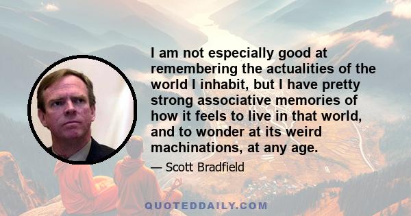 I am not especially good at remembering the actualities of the world I inhabit, but I have pretty strong associative memories of how it feels to live in that world, and to wonder at its weird machinations, at any age.