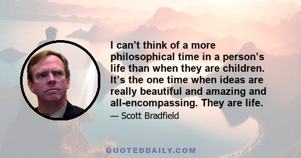 I can’t think of a more philosophical time in a person’s life than when they are children. It’s the one time when ideas are really beautiful and amazing and all-encompassing. They are life.