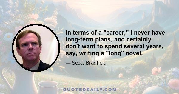 In terms of a career, I never have long-term plans, and certainly don't want to spend several years, say, writing a long novel.