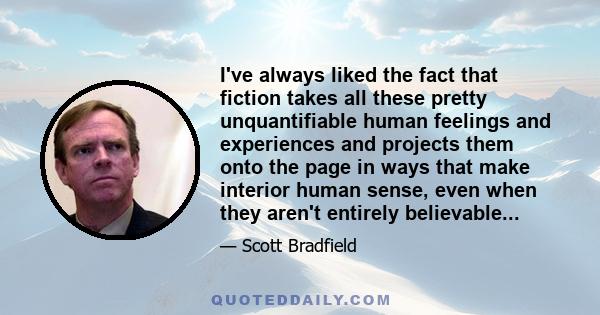 I've always liked the fact that fiction takes all these pretty unquantifiable human feelings and experiences and projects them onto the page in ways that make interior human sense, even when they aren't entirely