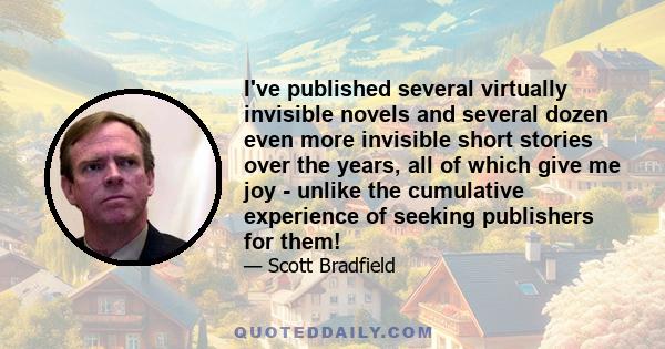 I've published several virtually invisible novels and several dozen even more invisible short stories over the years, all of which give me joy - unlike the cumulative experience of seeking publishers for them!