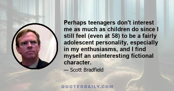 Perhaps teenagers don't interest me as much as children do since I still feel (even at 58) to be a fairly adolescent personality, especially in my enthusiasms, and I find myself an uninteresting fictional character.