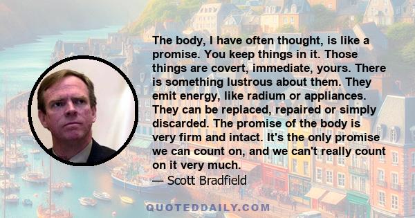 The body, I have often thought, is like a promise. You keep things in it. Those things are covert, immediate, yours. There is something lustrous about them. They emit energy, like radium or appliances. They can be