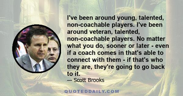 I've been around young, talented, non-coachable players. I've been around veteran, talented, non-coachable players. No matter what you do, sooner or later - even if a coach comes in that's able to connect with them - if 