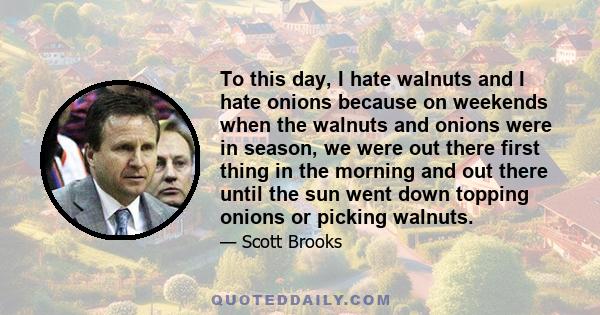 To this day, I hate walnuts and I hate onions because on weekends when the walnuts and onions were in season, we were out there first thing in the morning and out there until the sun went down topping onions or picking