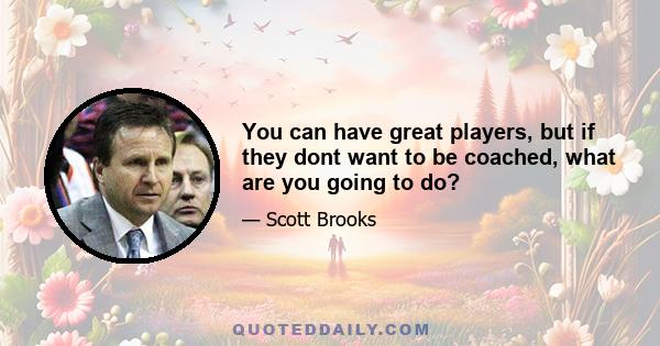 You can have great players, but if they dont want to be coached, what are you going to do?