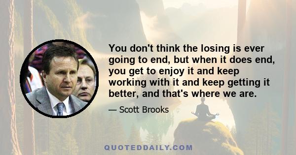 You don't think the losing is ever going to end, but when it does end, you get to enjoy it and keep working with it and keep getting it better, and that's where we are.