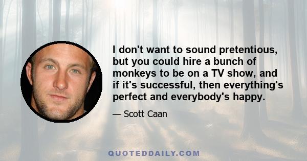 I don't want to sound pretentious, but you could hire a bunch of monkeys to be on a TV show, and if it's successful, then everything's perfect and everybody's happy.