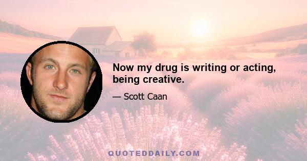 Now my drug is writing or acting, being creative.