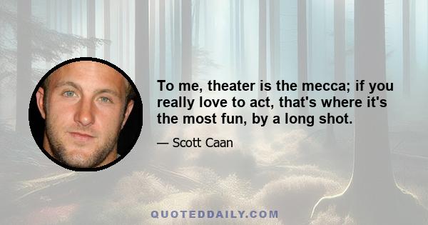 To me, theater is the mecca; if you really love to act, that's where it's the most fun, by a long shot.