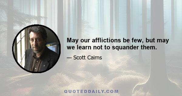 May our afflictions be few, but may we learn not to squander them.