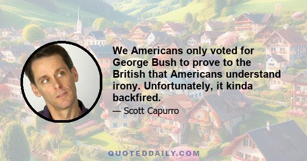 We Americans only voted for George Bush to prove to the British that Americans understand irony. Unfortunately, it kinda backfired.