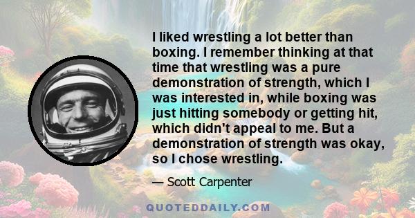 I liked wrestling a lot better than boxing. I remember thinking at that time that wrestling was a pure demonstration of strength, which I was interested in, while boxing was just hitting somebody or getting hit, which