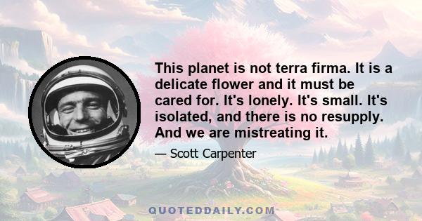 This planet is not terra firma. It is a delicate flower and it must be cared for. It's lonely. It's small. It's isolated, and there is no resupply. And we are mistreating it. Clearly, the highest loyalty we should have